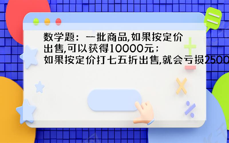 数学题：一批商品,如果按定价出售,可以获得10000元；如果按定价打七五折出售,就会亏损2500元,这批商