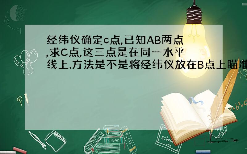 经纬仪确定c点,已知AB两点,求C点,这三点是在同一水平线上.方法是不是将经纬仪放在B点上瞄准A点然后纵转望远镜B点量出