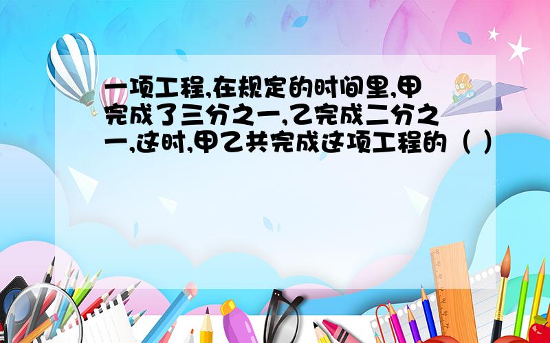 一项工程,在规定的时间里,甲完成了三分之一,乙完成二分之一,这时,甲乙共完成这项工程的（ ）