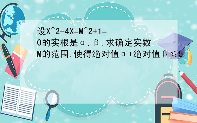 设X^2-4X=M^2+1=0的实根是α,β,求确定实数M的范围,使得绝对值α+绝对值β≤5