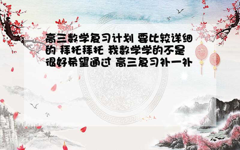 高三数学复习计划 要比较详细的 拜托拜托 我数学学的不是很好希望通过 高三复习补一补