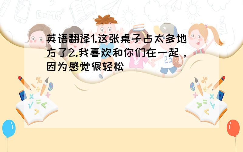 英语翻译1.这张桌子占太多地方了2.我喜欢和你们在一起，因为感觉很轻松