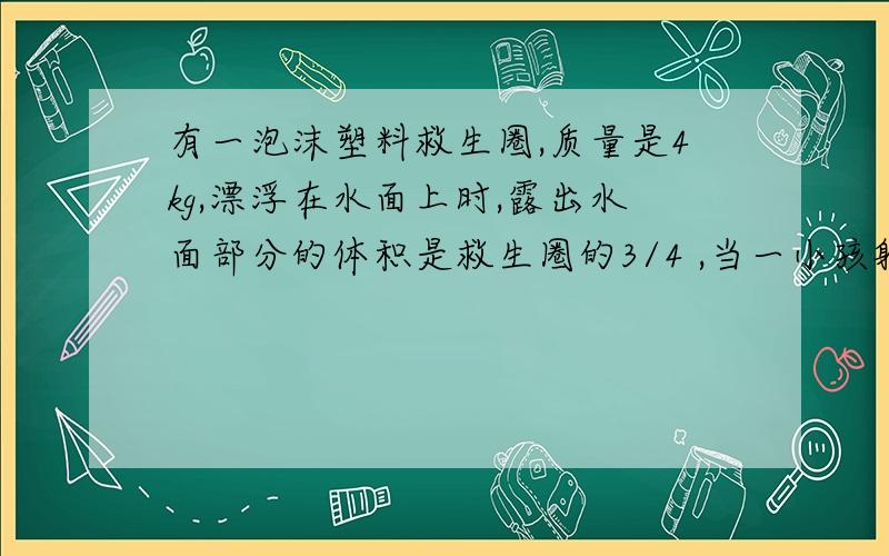 有一泡沫塑料救生圈,质量是4kg,漂浮在水面上时,露出水面部分的体积是救生圈的3/4 ,当一小孩躺在上面（未浸入水）,恰