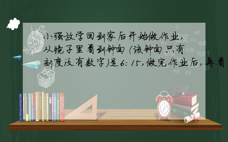 小强放学回到家后开始做作业,从镜子里看到钟面（该钟面只有刻度没有数字）是6：15,做完作业后,再看桌上的钟正好也是6：1