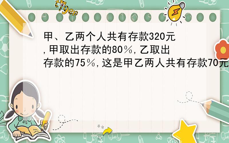 甲、乙两个人共有存款320元,甲取出存款的80％,乙取出存款的75％,这是甲乙两人共有存款70元,2人各有多