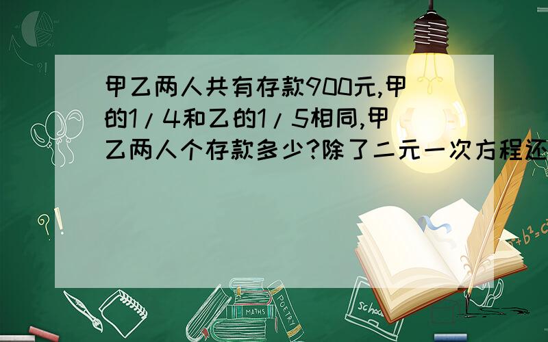 甲乙两人共有存款900元,甲的1/4和乙的1/5相同,甲乙两人个存款多少?除了二元一次方程还怎么解