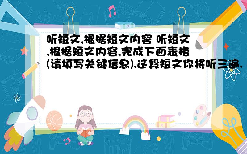 听短文,根据短文内容 听短文,根据短文内容,完成下面表格(请填写关键信息).这段短文你将听三遍.   