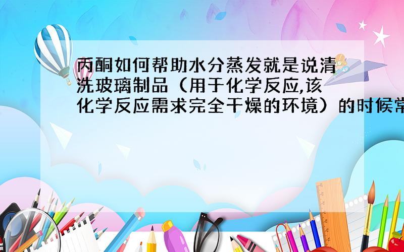 丙酮如何帮助水分蒸发就是说清洗玻璃制品（用于化学反应,该化学反应需求完全干燥的环境）的时候常常在用蒸馏水洗涤之后用丙酮再