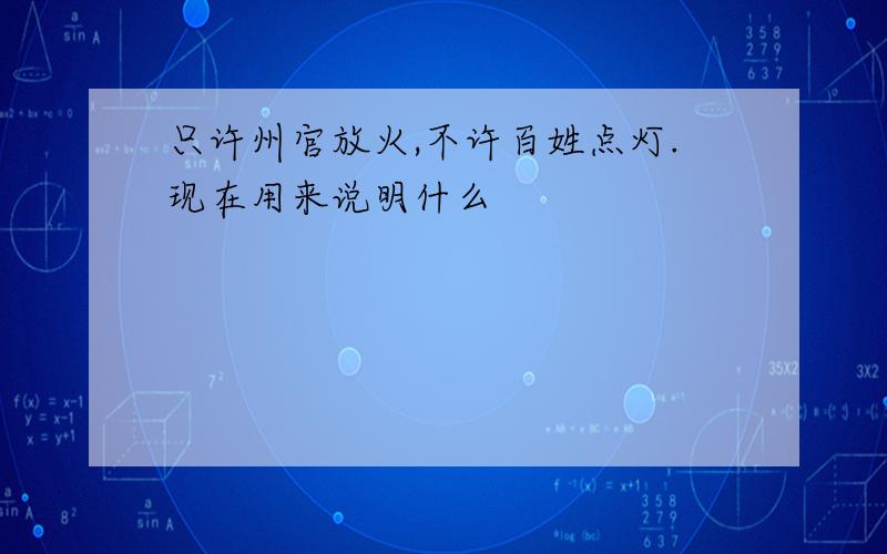 只许州官放火,不许百姓点灯.现在用来说明什么