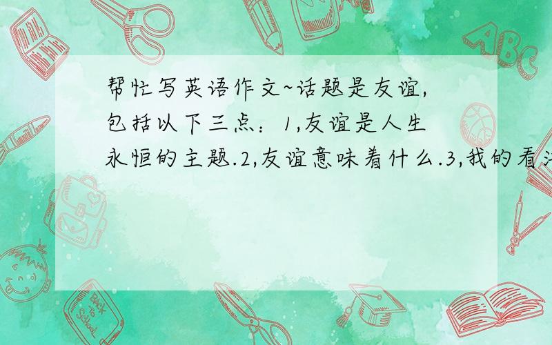 帮忙写英语作文~话题是友谊,包括以下三点：1,友谊是人生永恒的主题.2,友谊意味着什么.3,我的看法.一百个单词左右.