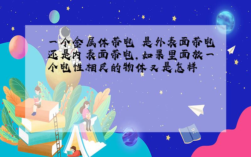 一个金属体带电 是外表面带电还是内表面带电,如果里面放一个电性相反的物体又是怎样