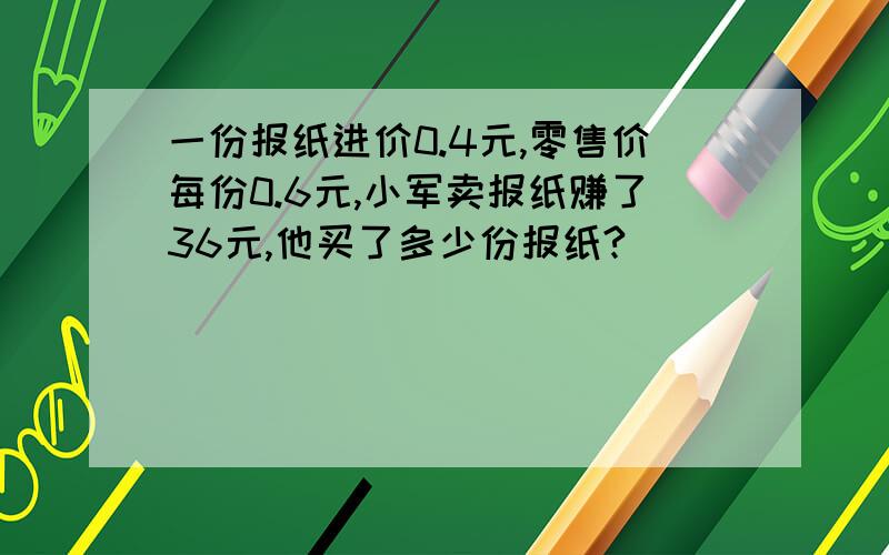 一份报纸进价0.4元,零售价每份0.6元,小军卖报纸赚了36元,他买了多少份报纸?