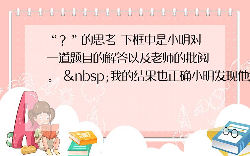 “？”的思考 下框中是小明对一道题目的解答以及老师的批阅。  我的结果也正确小明发现他解答的结果是正确的，但是