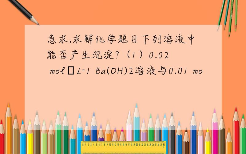 急求,求解化学题目下列溶液中能否产生沉淀?（1）0.02 mol•L-1 Ba(OH)2溶液与0.01 mo