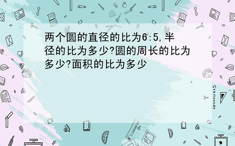 两个圆的直径的比为6:5,半径的比为多少?圆的周长的比为多少?面积的比为多少