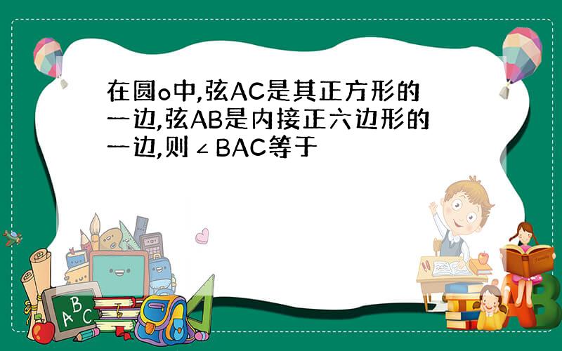 在圆o中,弦AC是其正方形的一边,弦AB是内接正六边形的一边,则∠BAC等于