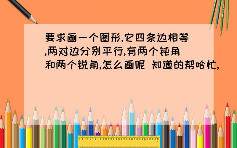 要求画一个图形,它四条边相等,两对边分别平行,有两个钝角和两个锐角,怎么画呢 知道的帮哈忙,