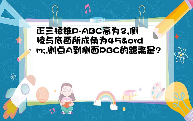 正三棱锥P-ABC高为2,侧棱与底面所成角为45º,则点A到侧面PBC的距离是?