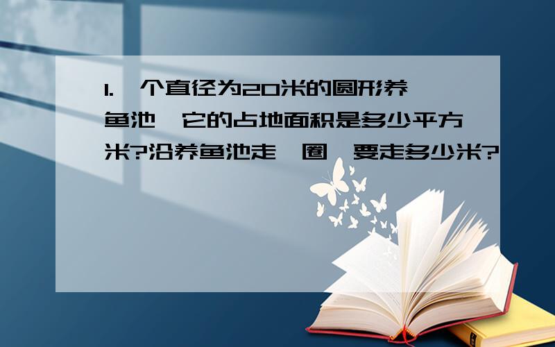 1.一个直径为20米的圆形养鱼池,它的占地面积是多少平方米?沿养鱼池走一圈,要走多少米?