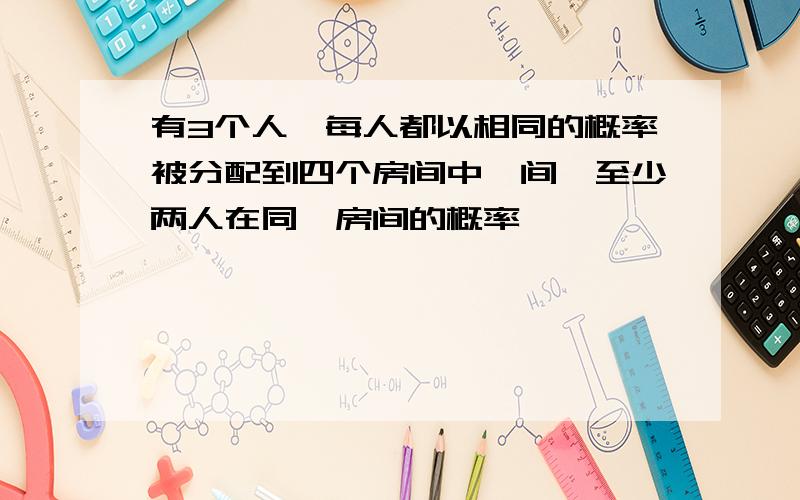 有3个人,每人都以相同的概率被分配到四个房间中一间,至少两人在同一房间的概率