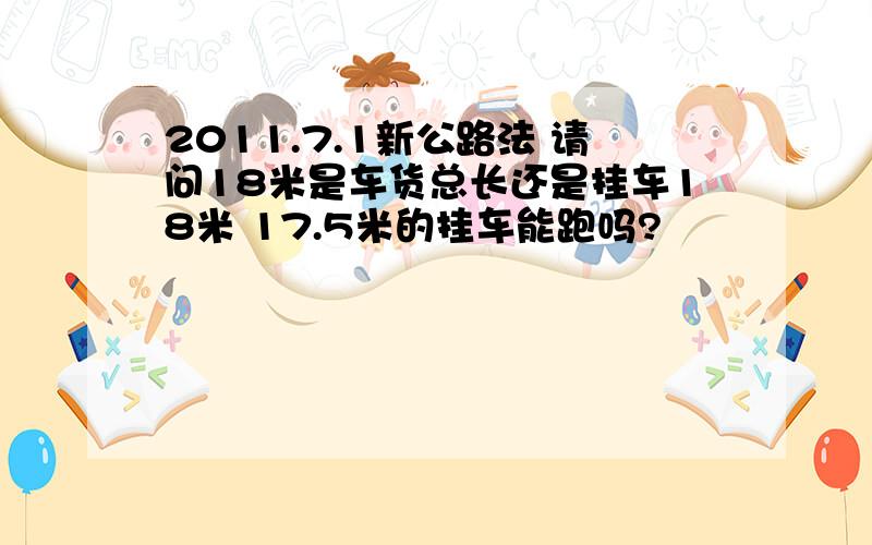 2011.7.1新公路法 请问18米是车货总长还是挂车18米 17.5米的挂车能跑吗?