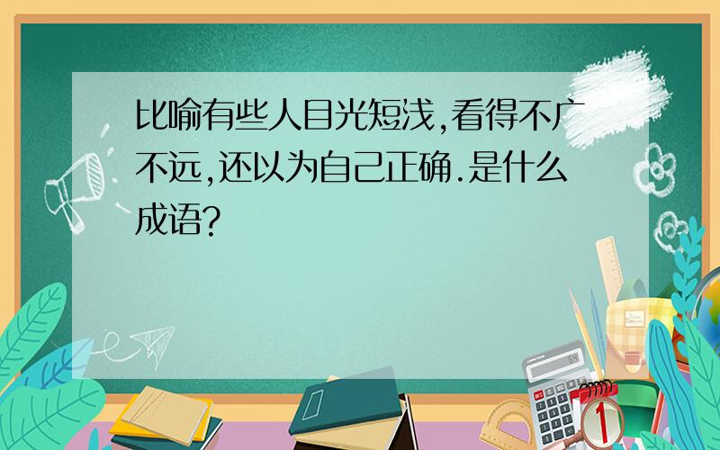 比喻有些人目光短浅,看得不广不远,还以为自己正确.是什么成语?