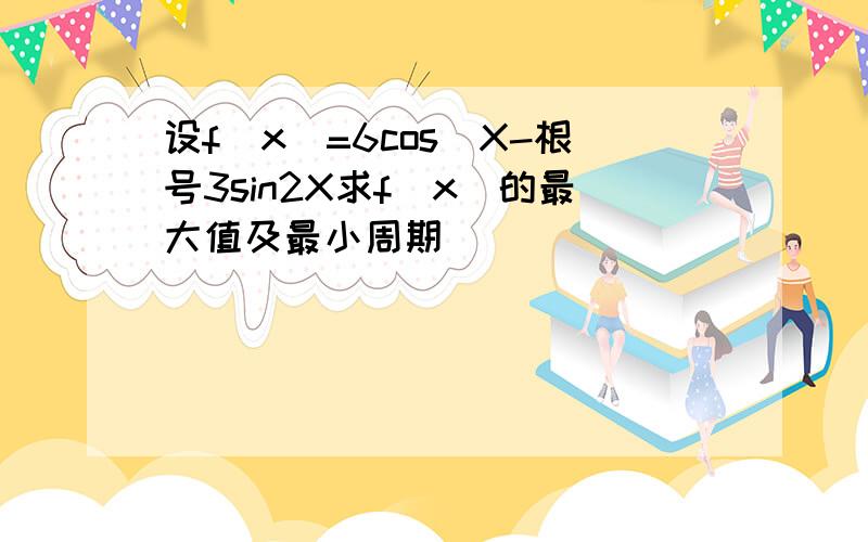 设f(x)=6cos^X-根号3sin2X求f(x)的最大值及最小周期