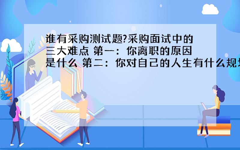 谁有采购测试题?采购面试中的三大难点 第一：你离职的原因是什么 第二：你对自己的人生有什么规划 第三：你在做采购时的困惑