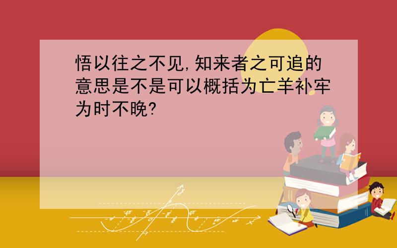 悟以往之不见,知来者之可追的意思是不是可以概括为亡羊补牢为时不晚?