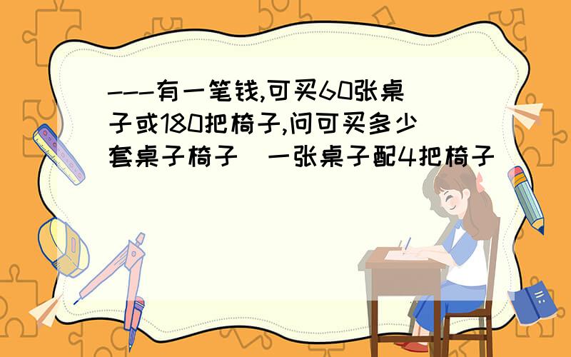 ---有一笔钱,可买60张桌子或180把椅子,问可买多少套桌子椅子（一张桌子配4把椅子）