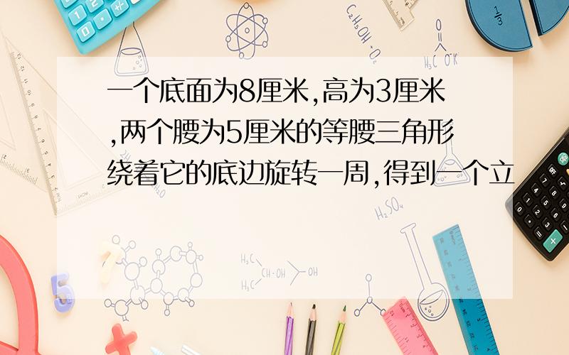 一个底面为8厘米,高为3厘米,两个腰为5厘米的等腰三角形绕着它的底边旋转一周,得到一个立