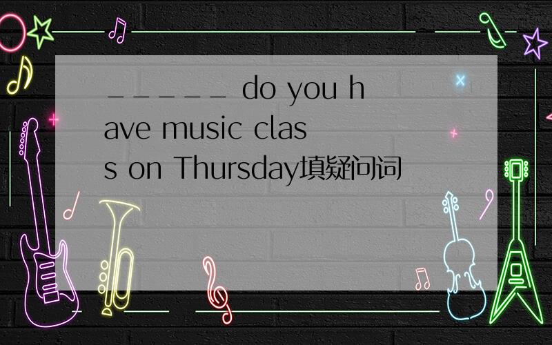 _____ do you have music class on Thursday填疑问词