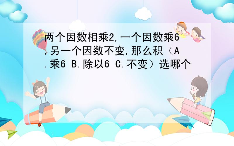 两个因数相乘2,一个因数乘6,另一个因数不变,那么积（A.乘6 B.除以6 C.不变）选哪个