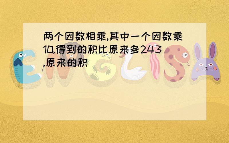 两个因数相乘,其中一个因数乘10,得到的积比原来多243,原来的积（）