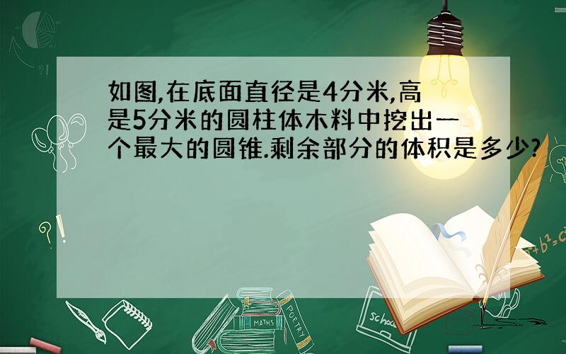 如图,在底面直径是4分米,高是5分米的圆柱体木料中挖出一个最大的圆锥.剩余部分的体积是多少?