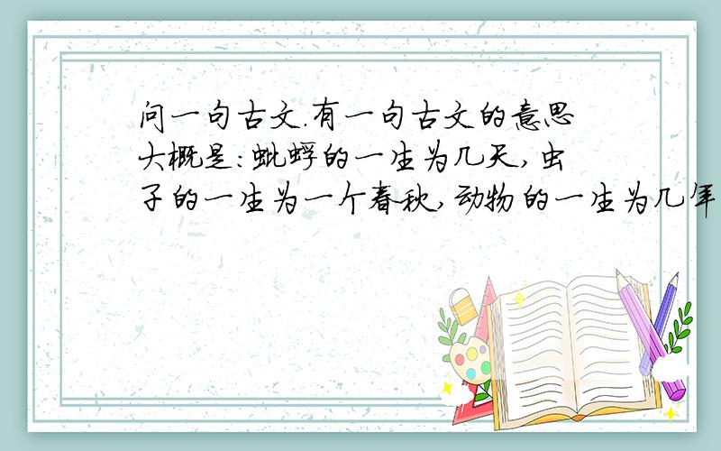 问一句古文.有一句古文的意思大概是：蚍蜉的一生为几天,虫子的一生为一个春秋,动物的一生为几年,人的一生为几十年,大树的一