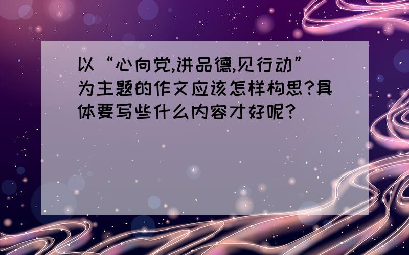 以“心向党,讲品德,见行动”为主题的作文应该怎样构思?具体要写些什么内容才好呢?