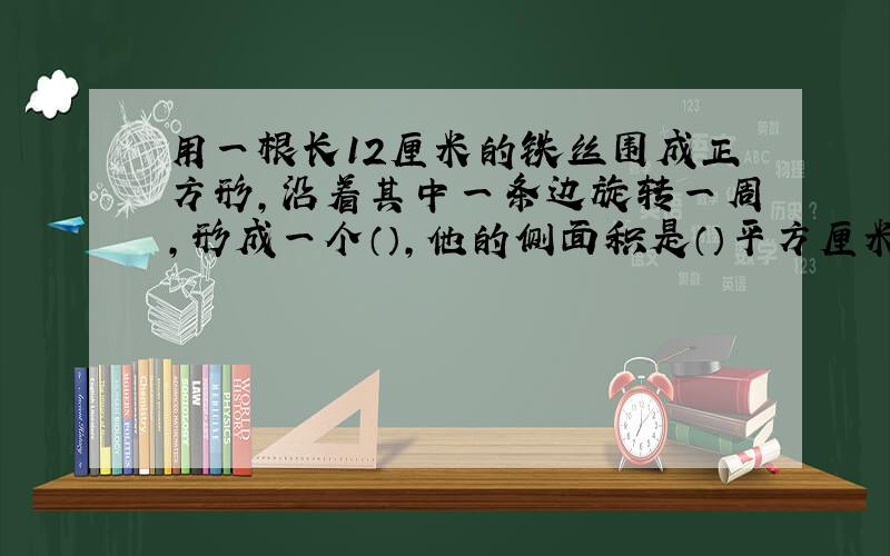 用一根长12厘米的铁丝围成正方形,沿着其中一条边旋转一周,形成一个（）,他的侧面积是（）平方厘米