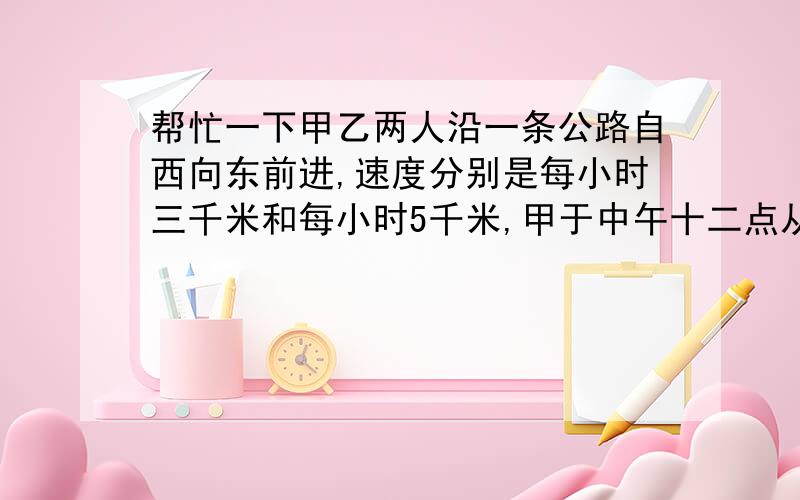 帮忙一下甲乙两人沿一条公路自西向东前进,速度分别是每小时三千米和每小时5千米,甲于中午十二点从A地出