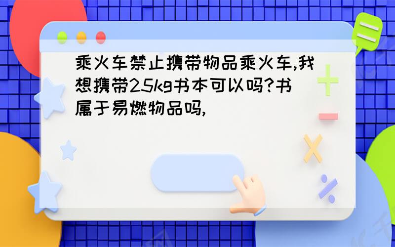 乘火车禁止携带物品乘火车,我想携带25kg书本可以吗?书属于易燃物品吗,