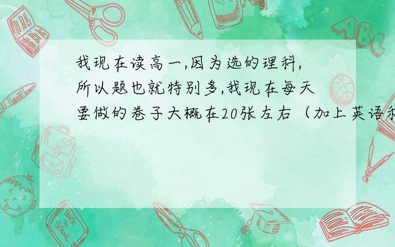 我现在读高一,因为选的理科,所以题也就特别多,我现在每天要做的卷子大概在20张左右（加上英语和语文）,每天晚上23点睡觉