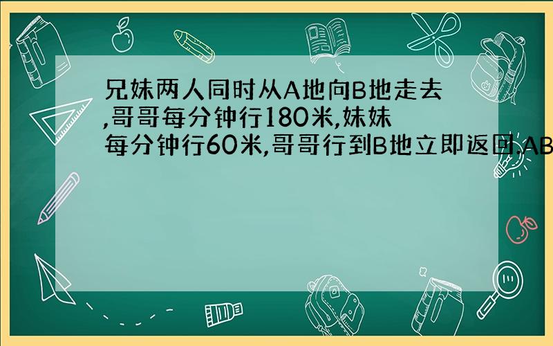 兄妹两人同时从A地向B地走去,哥哥每分钟行180米,妹妹每分钟行60米,哥哥行到B地立即返回.AB两地相距1440米.两