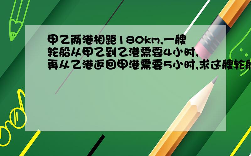 甲乙两港相距180km,一艘轮船从甲乙到乙港需要4小时,再从乙港返回甲港需要5小时,求这艘轮船往返的