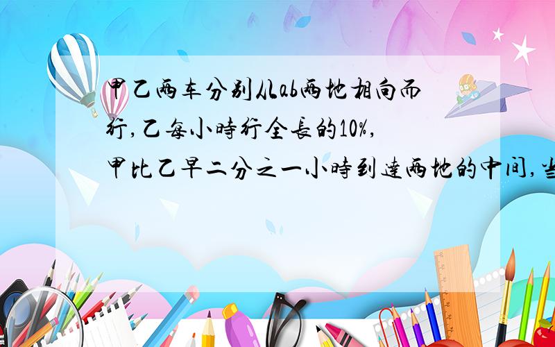 甲乙两车分别从ab两地相向而行,乙每小时行全长的10%,甲比乙早二分之一小时到达两地的中间,当乙到达终点后