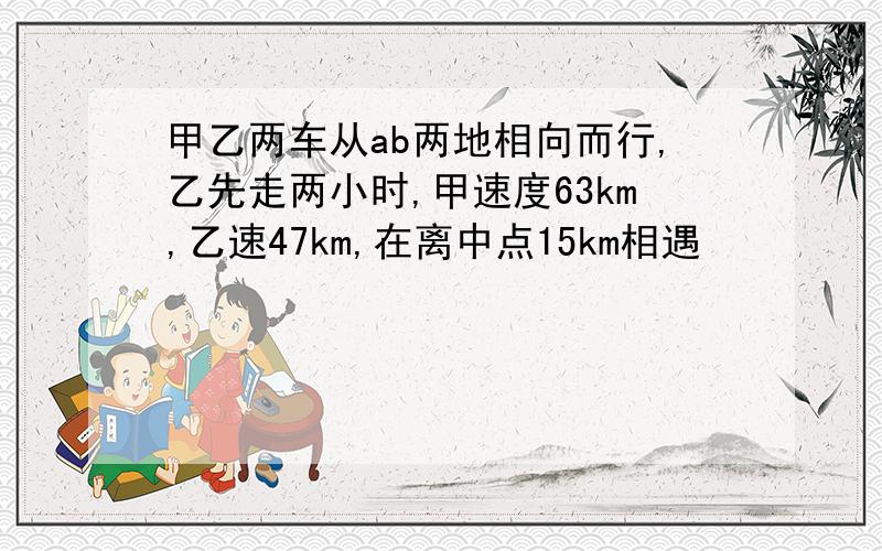 甲乙两车从ab两地相向而行,乙先走两小时,甲速度63km,乙速47km,在离中点15km相遇