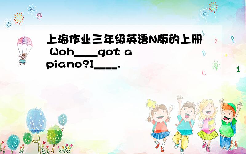 上海作业三年级英语N版的上册 Woh____got a piano?I____.