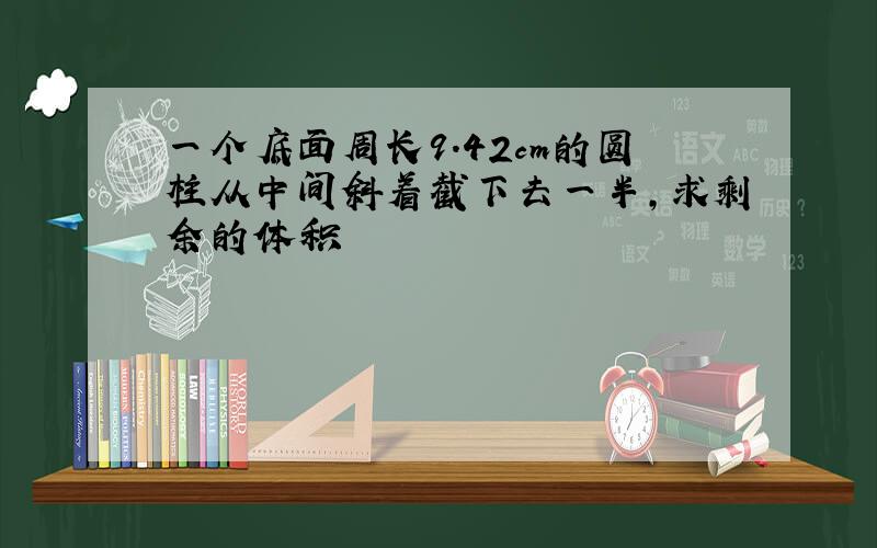 一个底面周长9.42cm的圆柱从中间斜着截下去一半,求剩余的体积