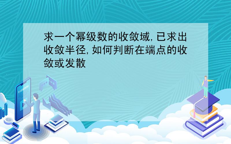 求一个幂级数的收敛域,已求出收敛半径,如何判断在端点的收敛或发散