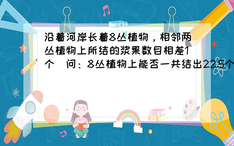 沿着河岸长着8丛植物，相邻两丛植物上所结的浆果数目相差1个．问：8丛植物上能否一共结出225个浆果？