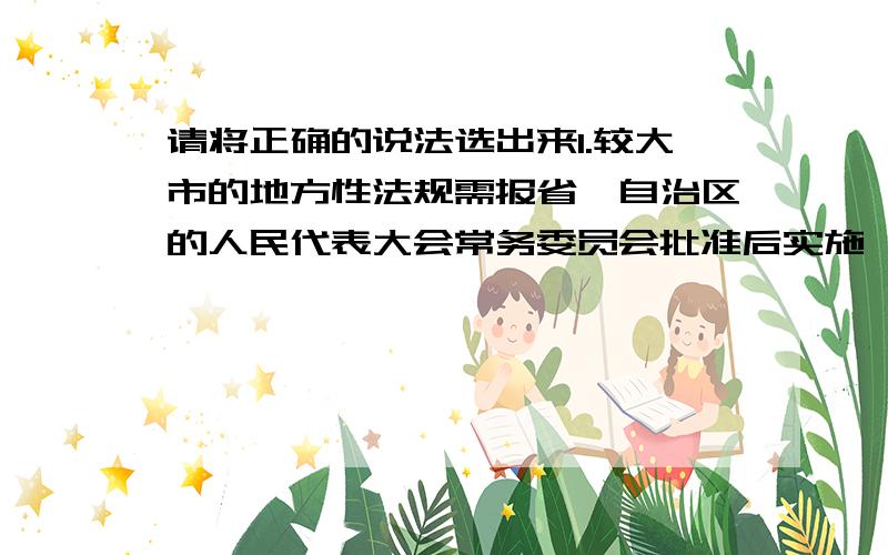 请将正确的说法选出来1.较大市的地方性法规需报省、自治区的人民代表大会常务委员会批准后实施,但是省级地方性法规不需要报人